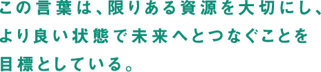 この言葉は、限りある資源を大切にし、より良い状態で未来へとつなぐことを目標としている。